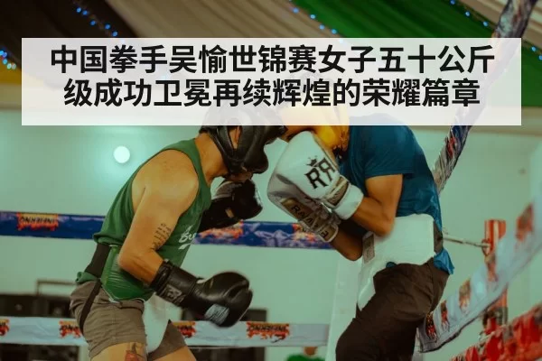 中国拳手吴愉世锦赛女子五十公斤级成功卫冕再续辉煌的荣耀篇章