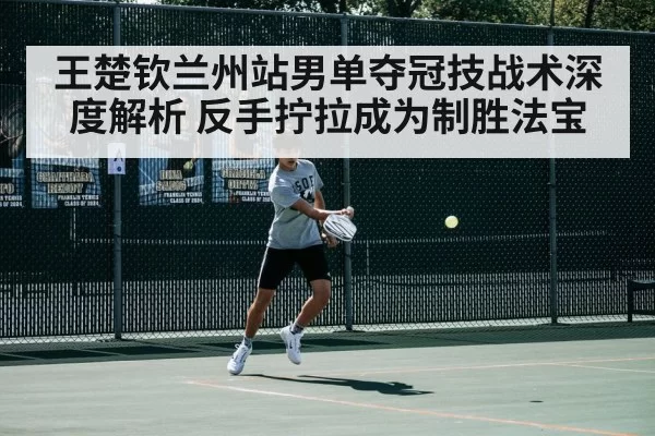 王楚钦兰州站男单夺冠技战术深度解析 反手拧拉成为制胜法宝