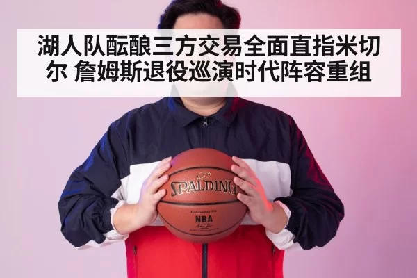 湖人队酝酿三方交易全面直指米切尔 詹姆斯退役巡演时代阵容重组