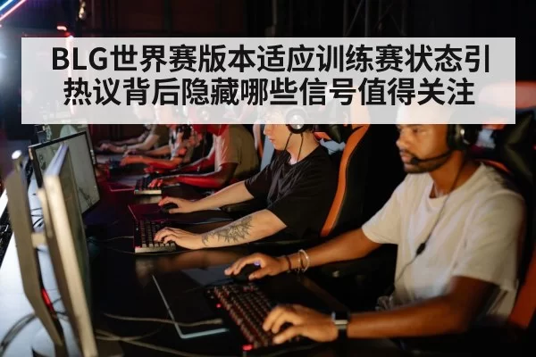 BLG世界赛版本适应训练赛状态引热议背后隐藏哪些信号值得关注