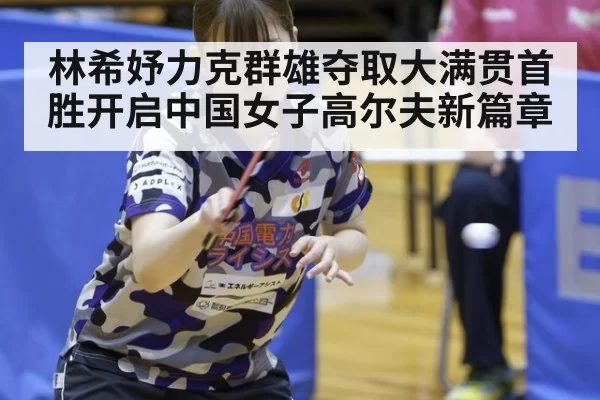 林希妤力克群雄夺取大满贯首胜开启中国女子高尔夫新篇章